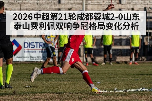 2026中超第21轮成都蓉城2-0山东泰山费利佩双响争冠格局变化分析